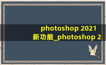 photoshop 2021 新功能_photoshop 2021 激活